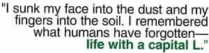 "I sunk my face into the dust and my fingers into the soil. I remembered what humans have forgotten -- life with a capital L."